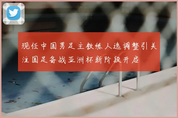 现任中国男足主教练人选调整引关注国足备战亚洲杯新阶段开启