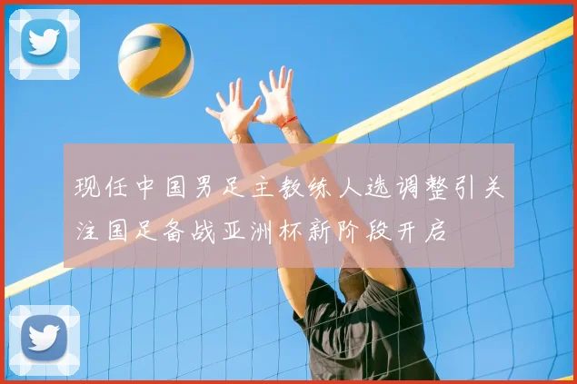 现任中国男足主教练人选调整引关注国足备战亚洲杯新阶段开启