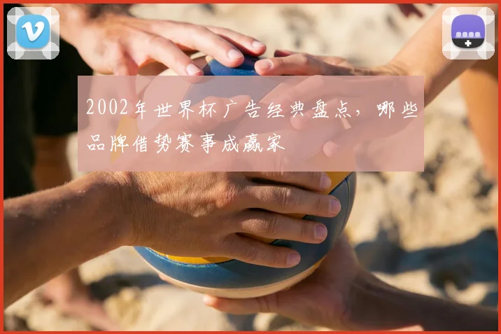 2002年世界杯广告经典盘点,哪些品牌借势赛事成赢家
